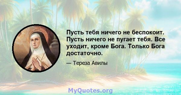 Пусть тебя ничего не беспокоит. Пусть ничего не пугает тебя. Все уходит, кроме Бога. Только Бога достаточно.