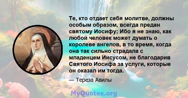 Те, кто отдает себя молитве, должны особым образом, всегда предан святому Иосифу; Ибо я не знаю, как любой человек может думать о королеве ангелов, в то время, когда она так сильно страдала с младенцем Иисусом, не