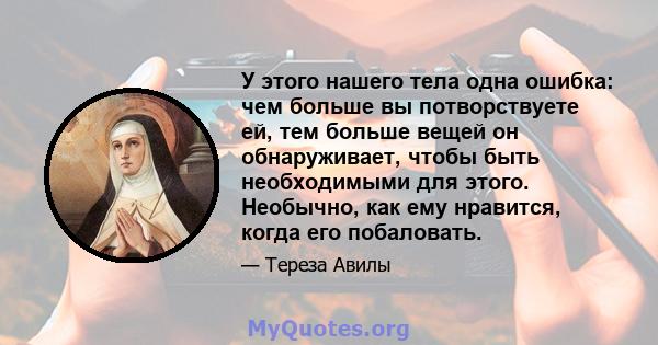 У этого нашего тела одна ошибка: чем больше вы потворствуете ей, тем больше вещей он обнаруживает, чтобы быть необходимыми для этого. Необычно, как ему нравится, когда его побаловать.