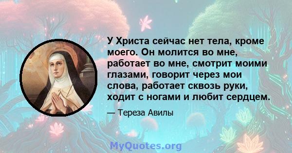 У Христа сейчас нет тела, кроме моего. Он молится во мне, работает во мне, смотрит моими глазами, говорит через мои слова, работает сквозь руки, ходит с ногами и любит сердцем.