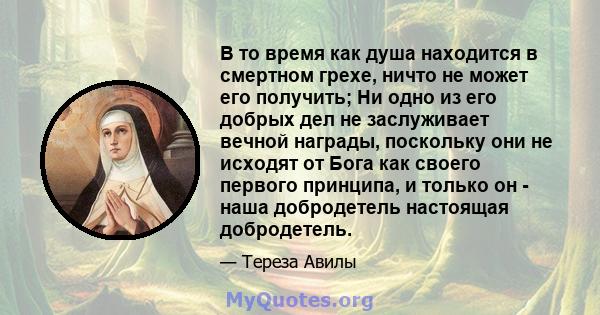 В то время как душа находится в смертном грехе, ничто не может его получить; Ни одно из его добрых дел не заслуживает вечной награды, поскольку они не исходят от Бога как своего первого принципа, и только он - наша