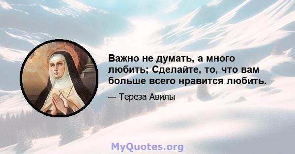 Важно не думать, а много любить; Сделайте, то, что вам больше всего нравится любить.