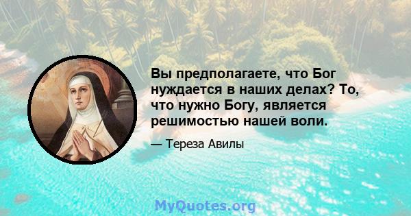 Вы предполагаете, что Бог нуждается в наших делах? То, что нужно Богу, является решимостью нашей воли.