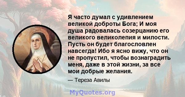 Я часто думал с удивлением великой доброты Бога; И моя душа радовалась созерцанию его великого великолепия и милости. Пусть он будет благословлен навсегда! Ибо я ясно вижу, что он не пропустил, чтобы вознаградить меня,