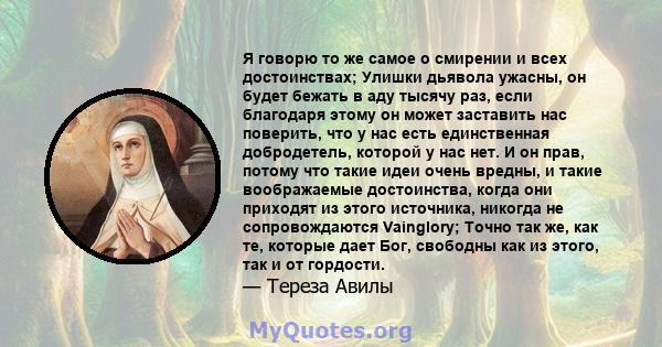 Я говорю то же самое о смирении и всех достоинствах; Улишки дьявола ужасны, он будет бежать в аду тысячу раз, если благодаря этому он может заставить нас поверить, что у нас есть единственная добродетель, которой у нас