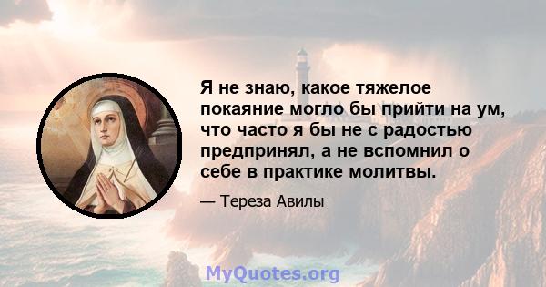 Я не знаю, какое тяжелое покаяние могло бы прийти на ум, что часто я бы не с радостью предпринял, а не вспомнил о себе в практике молитвы.