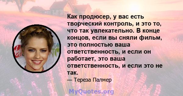 Как продюсер, у вас есть творческий контроль, и это то, что так увлекательно. В конце концов, если вы сняли фильм, это полностью ваша ответственность, и если он работает, это ваша ответственность, и если это не так.