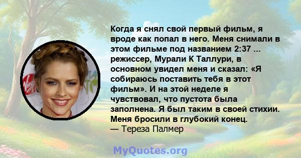 Когда я снял свой первый фильм, я вроде как попал в него. Меня снимали в этом фильме под названием 2:37 ... режиссер, Мурали К Таллури, в основном увидел меня и сказал: «Я собираюсь поставить тебя в этот фильм». И на