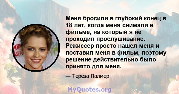 Меня бросили в глубокий конец в 18 лет, когда меня снимали в фильме, на который я не проходил прослушивание. Режиссер просто нашел меня и поставил меня в фильм, поэтому решение действительно было принято для меня.