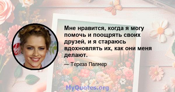 Мне нравится, когда я могу помочь и поощрять своих друзей, и я стараюсь вдохновлять их, как они меня делают.