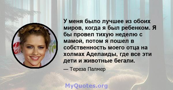 У меня было лучшее из обоих миров, когда я был ребенком. Я бы провел тихую неделю с мамой, потом я пошел в собственность моего отца на холмах Аделаиды, где все эти дети и животные бегали.