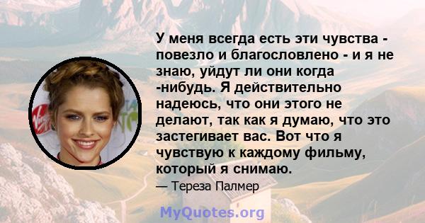 У меня всегда есть эти чувства - повезло и благословлено - и я не знаю, уйдут ли они когда -нибудь. Я действительно надеюсь, что они этого не делают, так как я думаю, что это застегивает вас. Вот что я чувствую к