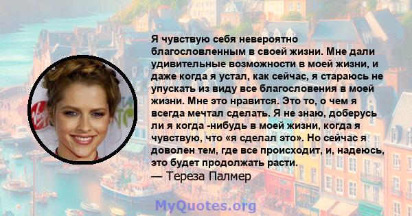 Я чувствую себя невероятно благословленным в своей жизни. Мне дали удивительные возможности в моей жизни, и даже когда я устал, как сейчас, я стараюсь не упускать из виду все благословения в моей жизни. Мне это