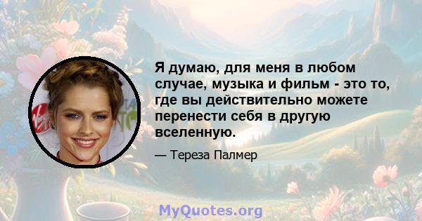 Я думаю, для меня в любом случае, музыка и фильм - это то, где вы действительно можете перенести себя в другую вселенную.