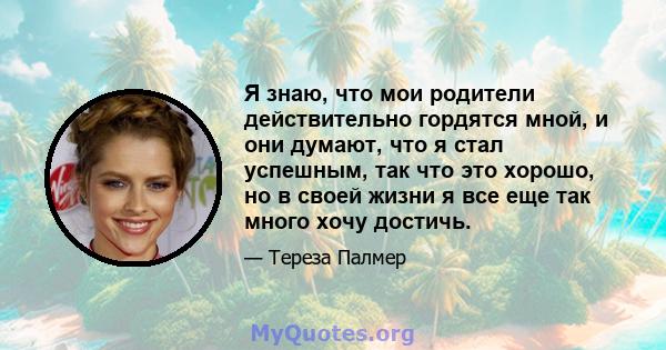 Я знаю, что мои родители действительно гордятся мной, и они думают, что я стал успешным, так что это хорошо, но в своей жизни я все еще так много хочу достичь.