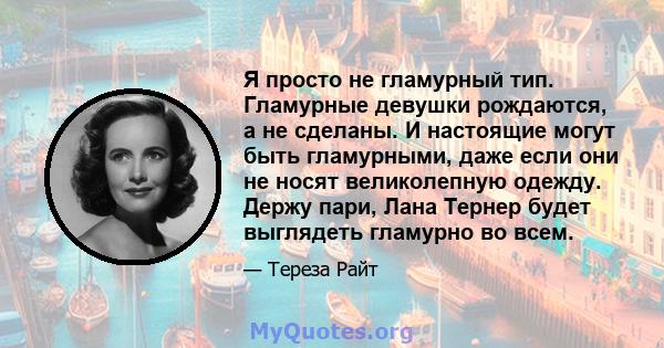 Я просто не гламурный тип. Гламурные девушки рождаются, а не сделаны. И настоящие могут быть гламурными, даже если они не носят великолепную одежду. Держу пари, Лана Тернер будет выглядеть гламурно во всем.