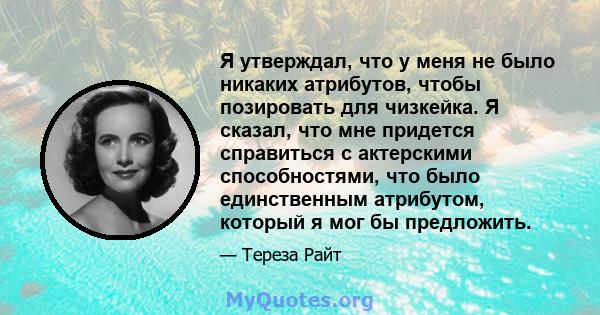 Я утверждал, что у меня не было никаких атрибутов, чтобы позировать для чизкейка. Я сказал, что мне придется справиться с актерскими способностями, что было единственным атрибутом, который я мог бы предложить.