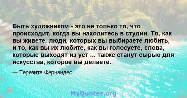 Быть художником - это не только то, что происходит, когда вы находитесь в студии. То, как вы живете, люди, которых вы выбираете любить, и то, как вы их любите, как вы голосуете, слова, которые выходят из уст ... также