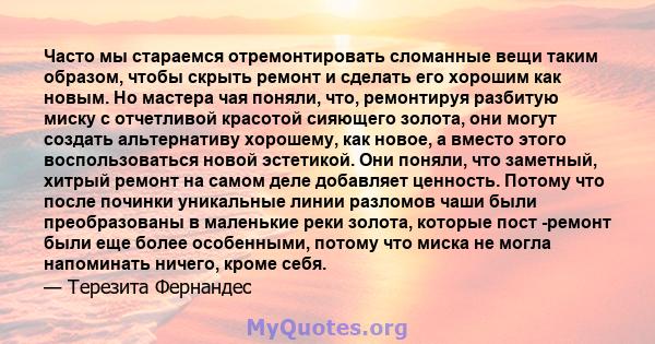 Часто мы стараемся отремонтировать сломанные вещи таким образом, чтобы скрыть ремонт и сделать его хорошим как новым. Но мастера чая поняли, что, ремонтируя разбитую миску с отчетливой красотой сияющего золота, они