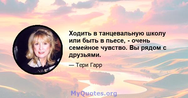 Ходить в танцевальную школу или быть в пьесе, - очень семейное чувство. Вы рядом с друзьями.