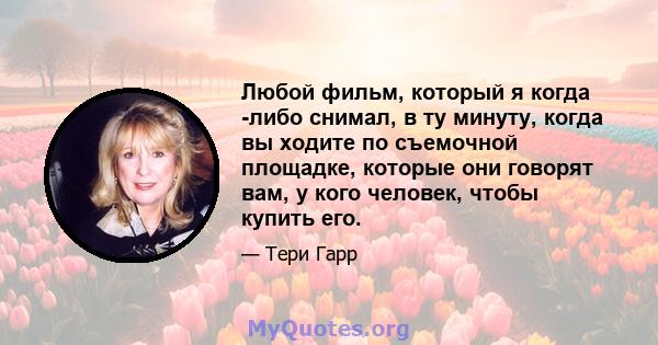 Любой фильм, который я когда -либо снимал, в ту минуту, когда вы ходите по съемочной площадке, которые они говорят вам, у кого человек, чтобы купить его.