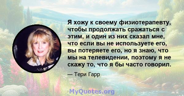 Я хожу к своему физиотерапевту, чтобы продолжать сражаться с этим, и один из них сказал мне, что если вы не используете его, вы потеряете его, но я знаю, что мы на телевидении, поэтому я не скажу то, что я бы часто