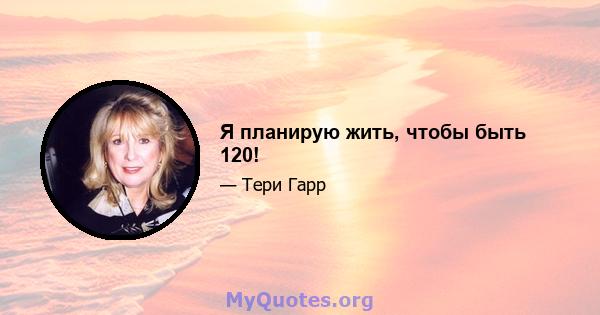 Я планирую жить, чтобы быть 120!