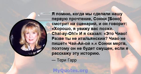 Я помню, когда мы сделали нашу первую прочтение, Сонни [Боно] смотрит на сценарий, и он говорит: «Хорошо, я увижу вас позже. Chai-ay-Oh!» И я сказал: «Это Чиао! Разве ты не итальянский? Чиао не пишет« Чай-Ай-ой ».«