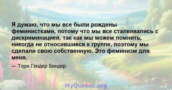 Я думаю, что мы все были рождены феминистками, потому что мы все сталкивались с дискриминацией, так как мы можем помнить, никогда не относившиеся к группе, поэтому мы сделали свою собственную. Это феминизм для меня.