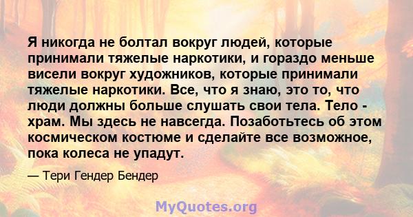 Я никогда не болтал вокруг людей, которые принимали тяжелые наркотики, и гораздо меньше висели вокруг художников, которые принимали тяжелые наркотики. Все, что я знаю, это то, что люди должны больше слушать свои тела.