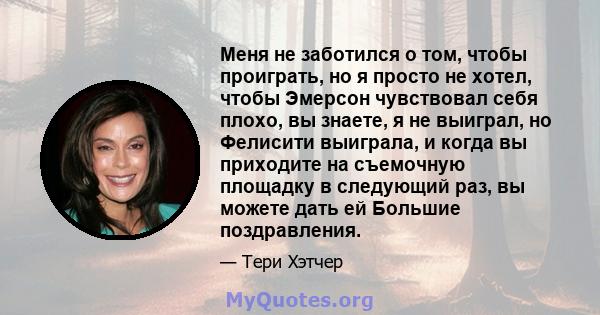 Меня не заботился о том, чтобы проиграть, но я просто не хотел, чтобы Эмерсон чувствовал себя плохо, вы знаете, я не выиграл, но Фелисити выиграла, и когда вы приходите на съемочную площадку в следующий раз, вы можете