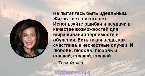 Не пытайтесь быть идеальным. Жизнь - нет; никого нет. Используйте ошибки и неудачи в качестве возможностей для выращивания терпимости и обучения. Есть такая вещь, как счастливые несчастные случаи. И любовь, любовь,