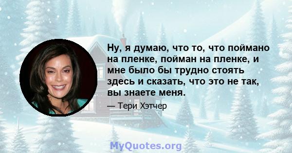 Ну, я думаю, что то, что поймано на пленке, пойман на пленке, и мне было бы трудно стоять здесь и сказать, что это не так, вы знаете меня.