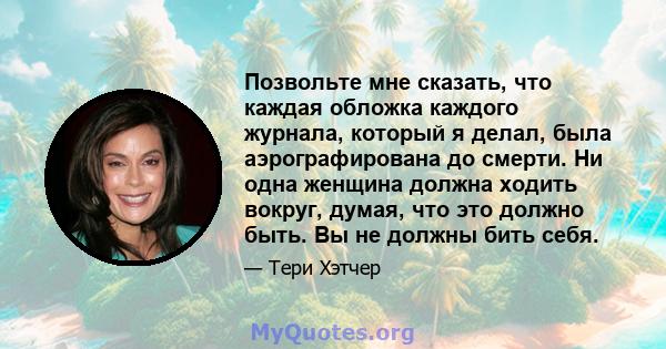 Позвольте мне сказать, что каждая обложка каждого журнала, который я делал, была аэрографирована до смерти. Ни одна женщина должна ходить вокруг, думая, что это должно быть. Вы не должны бить себя.