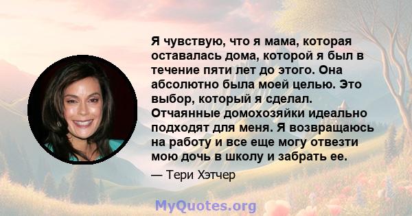 Я чувствую, что я мама, которая оставалась дома, которой я был в течение пяти лет до этого. Она абсолютно была моей целью. Это выбор, который я сделал. Отчаянные домохозяйки идеально подходят для меня. Я возвращаюсь на