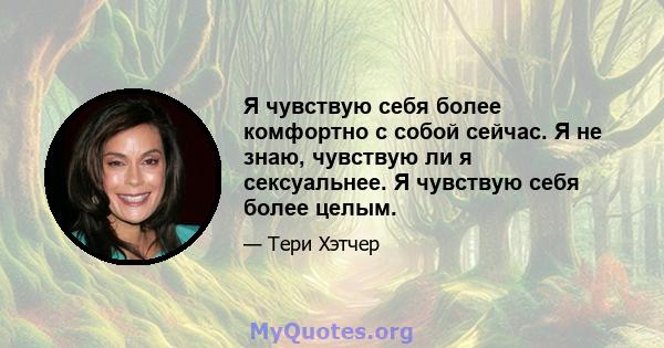 Я чувствую себя более комфортно с собой сейчас. Я не знаю, чувствую ли я сексуальнее. Я чувствую себя более целым.