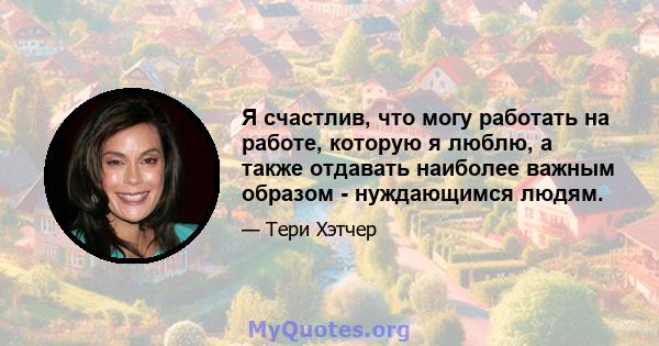 Я счастлив, что могу работать на работе, которую я люблю, а также отдавать наиболее важным образом - нуждающимся людям.