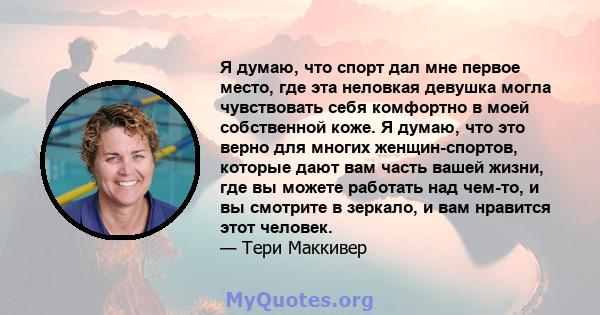 Я думаю, что спорт дал мне первое место, где эта неловкая девушка могла чувствовать себя комфортно в моей собственной коже. Я думаю, что это верно для многих женщин-спортов, которые дают вам часть вашей жизни, где вы