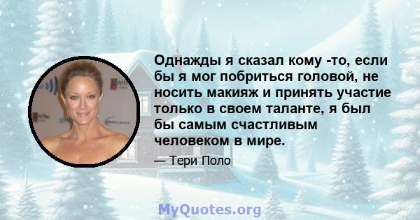 Однажды я сказал кому -то, если бы я мог побриться головой, не носить макияж и принять участие только в своем таланте, я был бы самым счастливым человеком в мире.