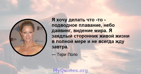 Я хочу делать что -то - подводное плавание, небо дайвинг, видение мира. Я заядлый сторонник живой жизни в полной мере и не всегда жду завтра.