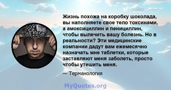 Жизнь похожа на коробку шоколада, вы наполняете свое тело токсинами, а амоксициллин и пенициллин, чтобы вылечить вашу болезнь. Но в реальности? Эти медицинские компании дадут вам ежемесячно назначать мне таблетки,