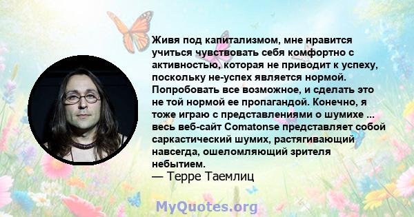 Живя под капитализмом, мне нравится учиться чувствовать себя комфортно с активностью, которая не приводит к успеху, поскольку не-успех является нормой. Попробовать все возможное, и сделать это не той нормой ее