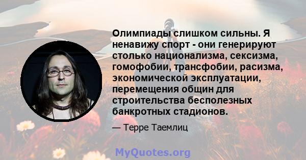 Олимпиады слишком сильны. Я ненавижу спорт - они генерируют столько национализма, сексизма, гомофобии, трансфобии, расизма, экономической эксплуатации, перемещения общин для строительства бесполезных банкротных