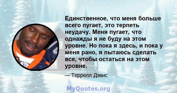 Единственное, что меня больше всего пугает, это терпеть неудачу. Меня пугает, что однажды я не буду на этом уровне. Но пока я здесь, и пока у меня рано, я пытаюсь сделать все, чтобы остаться на этом уровне.