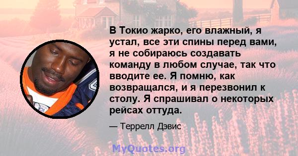 В Токио жарко, его влажный, я устал, все эти спины перед вами, я не собираюсь создавать команду в любом случае, так что вводите ее. Я помню, как возвращался, и я перезвонил к столу. Я спрашивал о некоторых рейсах оттуда.