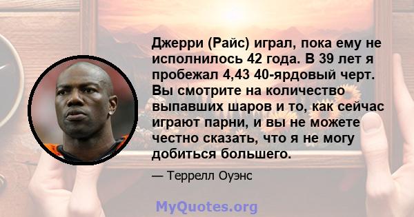 Джерри (Райс) играл, пока ему не исполнилось 42 года. В 39 лет я пробежал 4,43 40-ярдовый черт. Вы смотрите на количество выпавших шаров и то, как сейчас играют парни, и вы не можете честно сказать, что я не могу