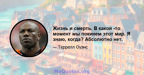 Жизнь и смерть. В какой -то момент мы покинем этот мир. Я знаю, когда? Абсолютно нет.