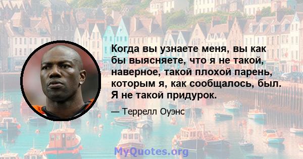 Когда вы узнаете меня, вы как бы выясняете, что я не такой, наверное, такой плохой парень, которым я, как сообщалось, был. Я не такой придурок.