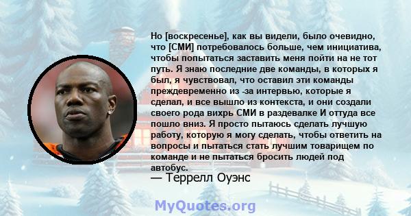 Но [воскресенье], как вы видели, было очевидно, что [СМИ] потребовалось больше, чем инициатива, чтобы попытаться заставить меня пойти на не тот путь. Я знаю последние две команды, в которых я был, я чувствовал, что