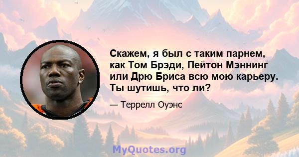 Скажем, я был с таким парнем, как Том Брэди, Пейтон Мэннинг или Дрю Бриса всю мою карьеру. Ты шутишь, что ли?